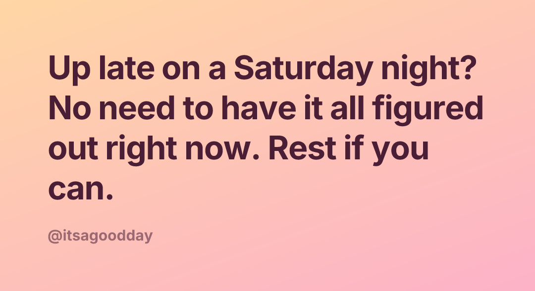 Up late on a Saturday night? No need to have it all figured out right now. Rest if you can.