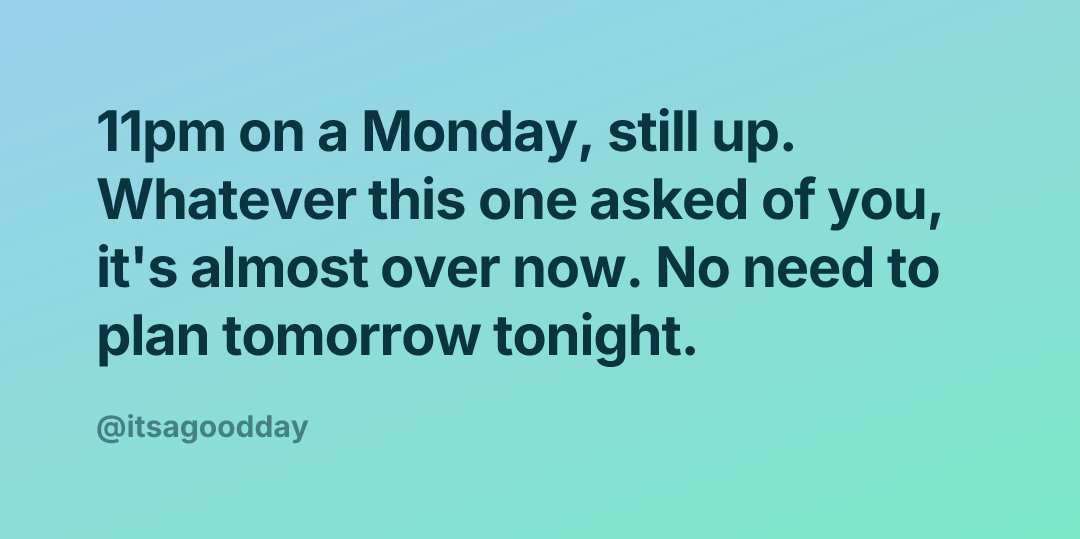 11pm on a Monday, still up. Whatever this one asked of you, it's almost over now. No need to plan tomorrow tonight.