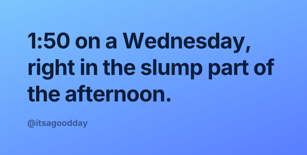1:50 on a Wednesday, right in the slump part of the afternoon.