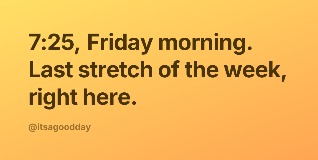 7:25, Friday morning. Last stretch of the week, right here.
