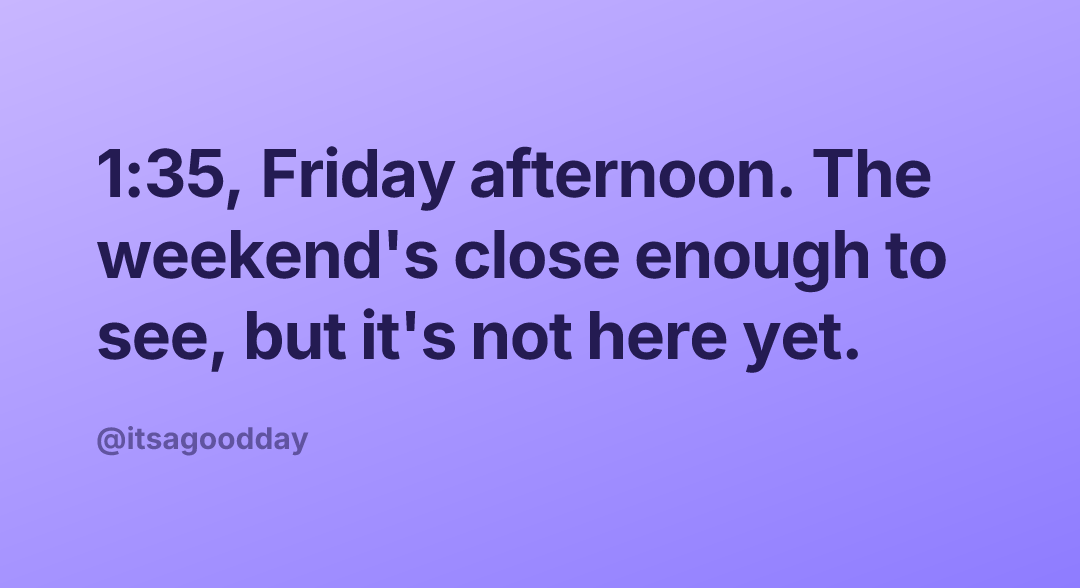 1:35, Friday afternoon. The weekend's close enough to see, but it's not here yet.