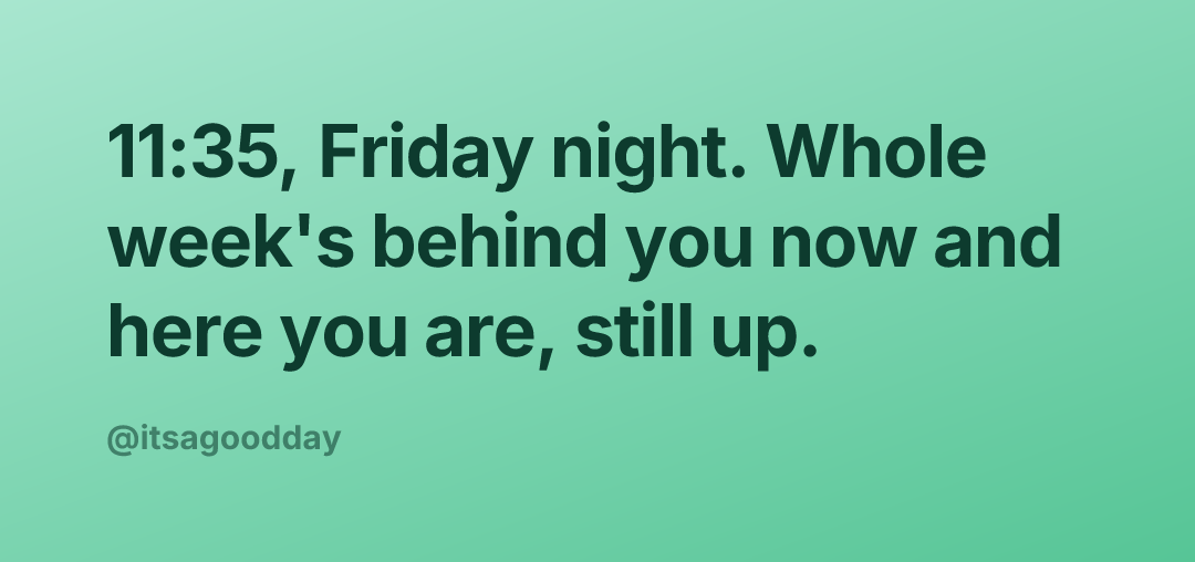 11:35, Friday night. Whole week's behind you now and here you are, still up.