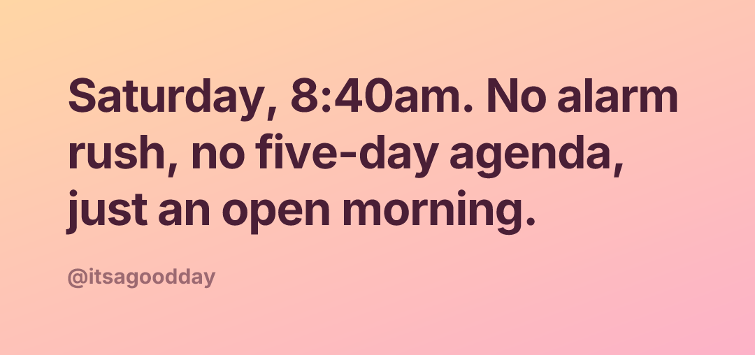 Saturday, 8:40am. No alarm rush, no five-day agenda, just an open morning.