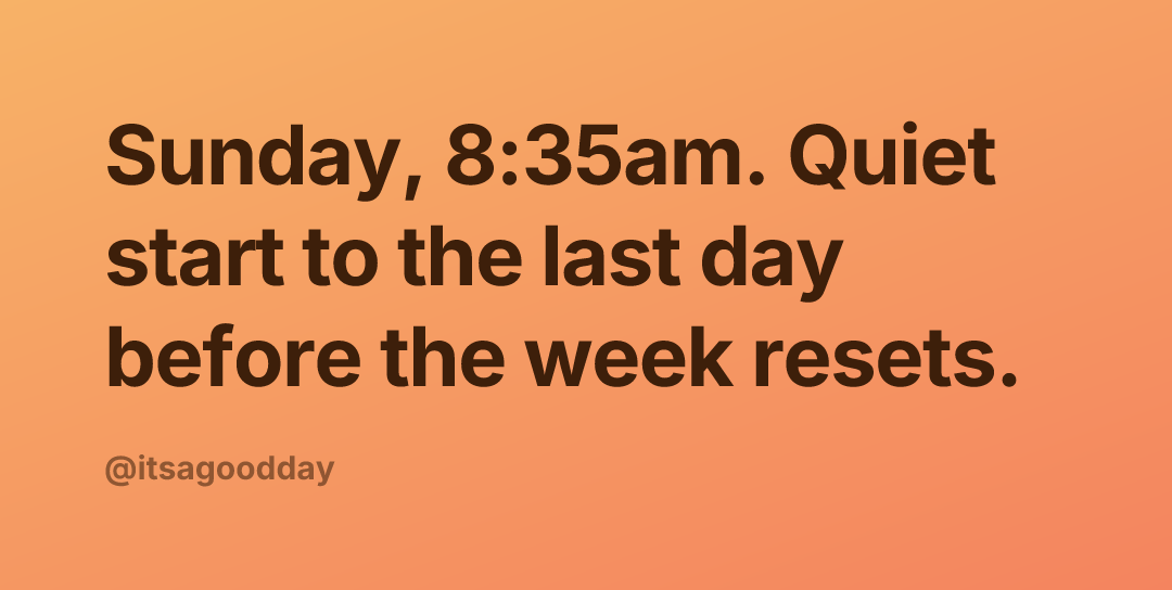 Sunday, 8:35am. Quiet start to the last day before the week resets.