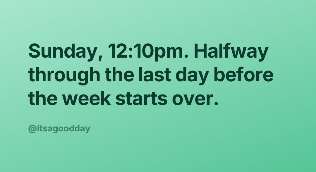 Sunday, 12:10pm. Halfway through the last day before the week starts over.
