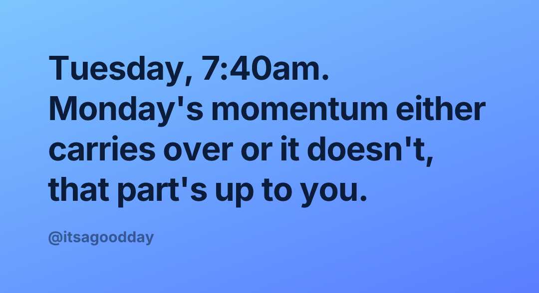 Tuesday, 7:40am. Monday's momentum either carries over or it doesn't, that part's up to you.