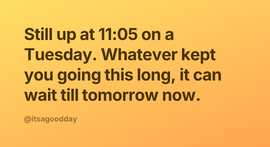Still up at 11:05 on a Tuesday. Whatever kept you going this long, it can wait till tomorrow now.