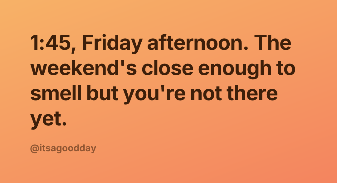 1:45, Friday afternoon. The weekend's close enough to smell but you're not there yet.