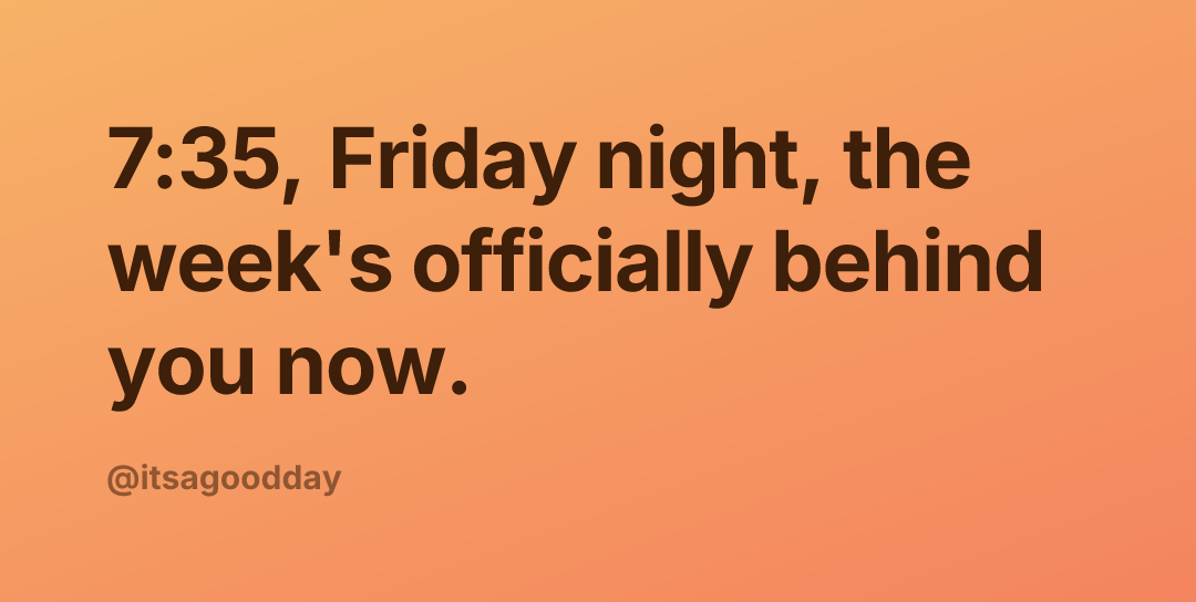 7:35, Friday night, the week's officially behind you now.