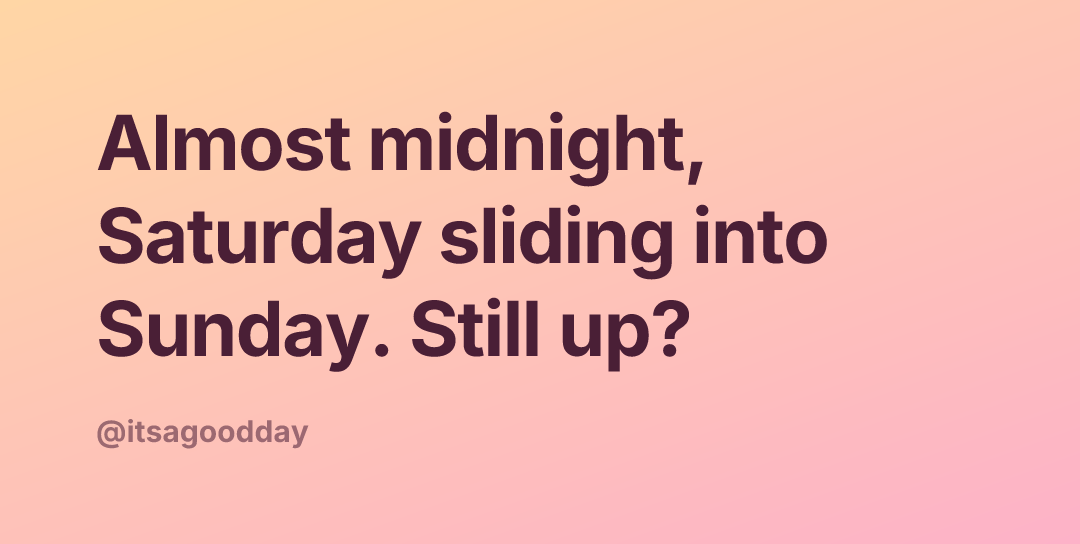 Almost midnight, Saturday sliding into Sunday. Still up?