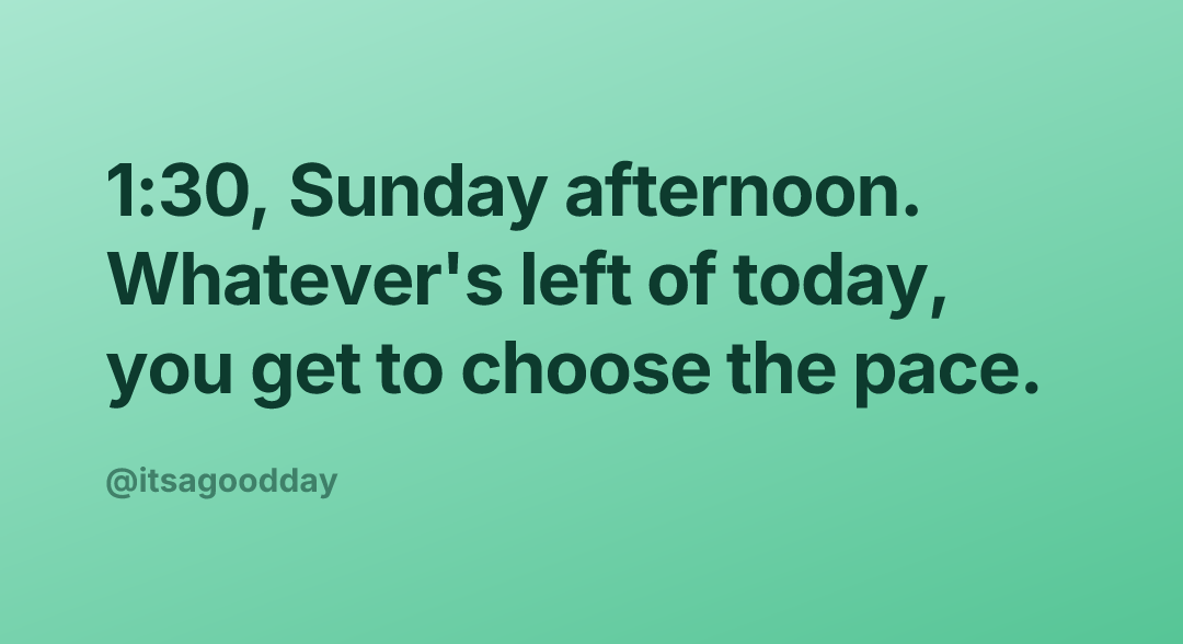 1:30, Sunday afternoon. Whatever's left of today, you get to choose the pace.