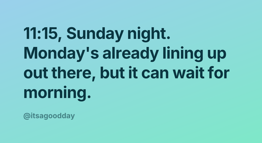 11:15, Sunday night. Monday's already lining up out there, but it can wait for morning.