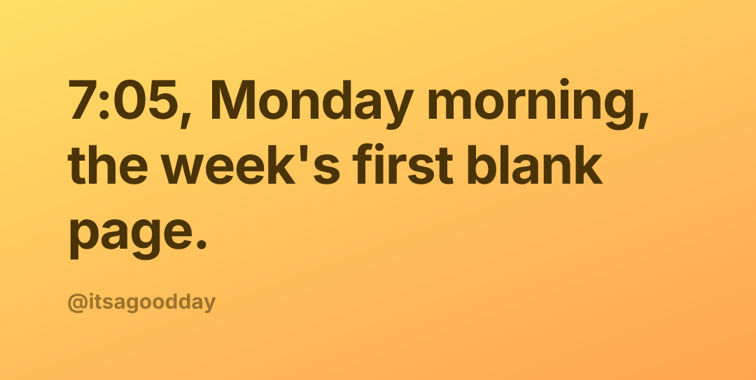 7:05, Monday morning, the week's first blank page.