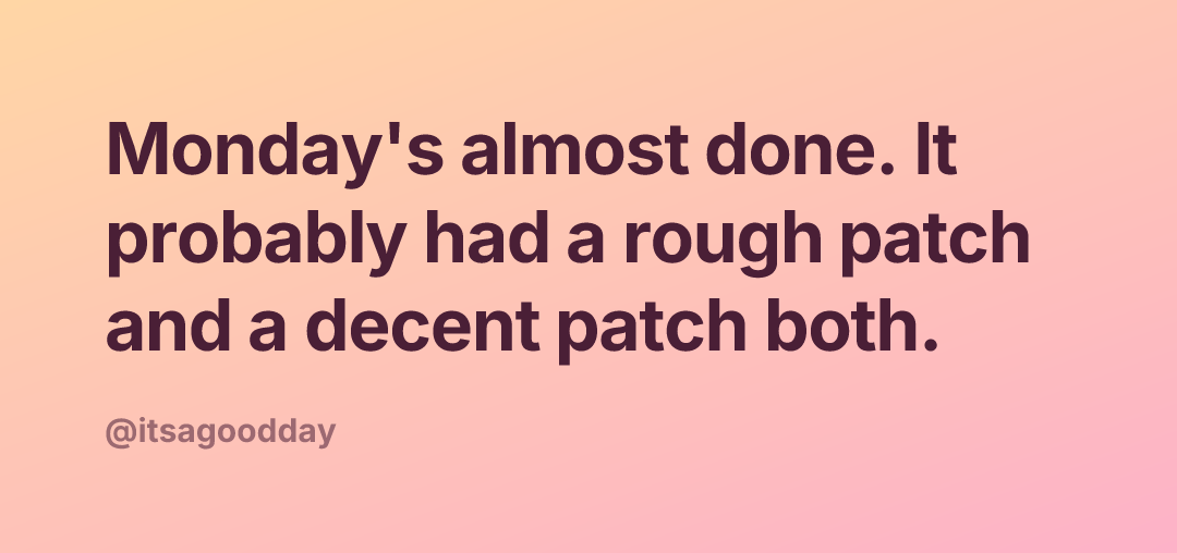 Monday's almost done. It probably had a rough patch and a decent patch both.