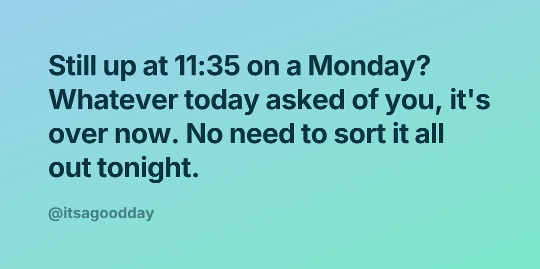 Still up at 11:35 on a Monday? Whatever today asked of you, it's over now. No need to sort it all out tonight.