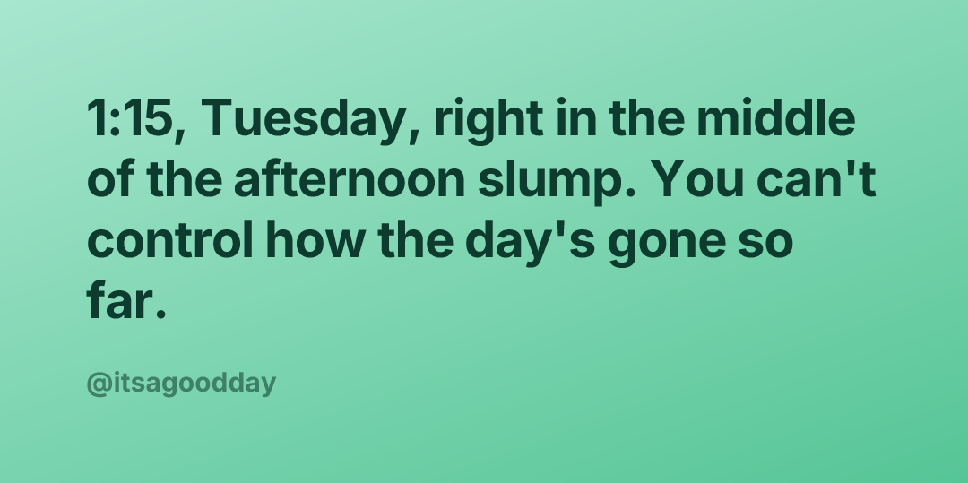 1:15, Tuesday, right in the middle of the afternoon slump. You can't control how the day's gone so far.