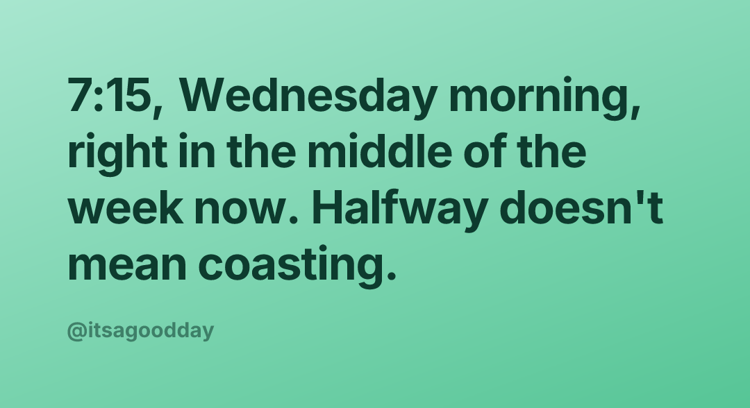 7:15, Wednesday morning, right in the middle of the week now. Halfway doesn't mean coasting.