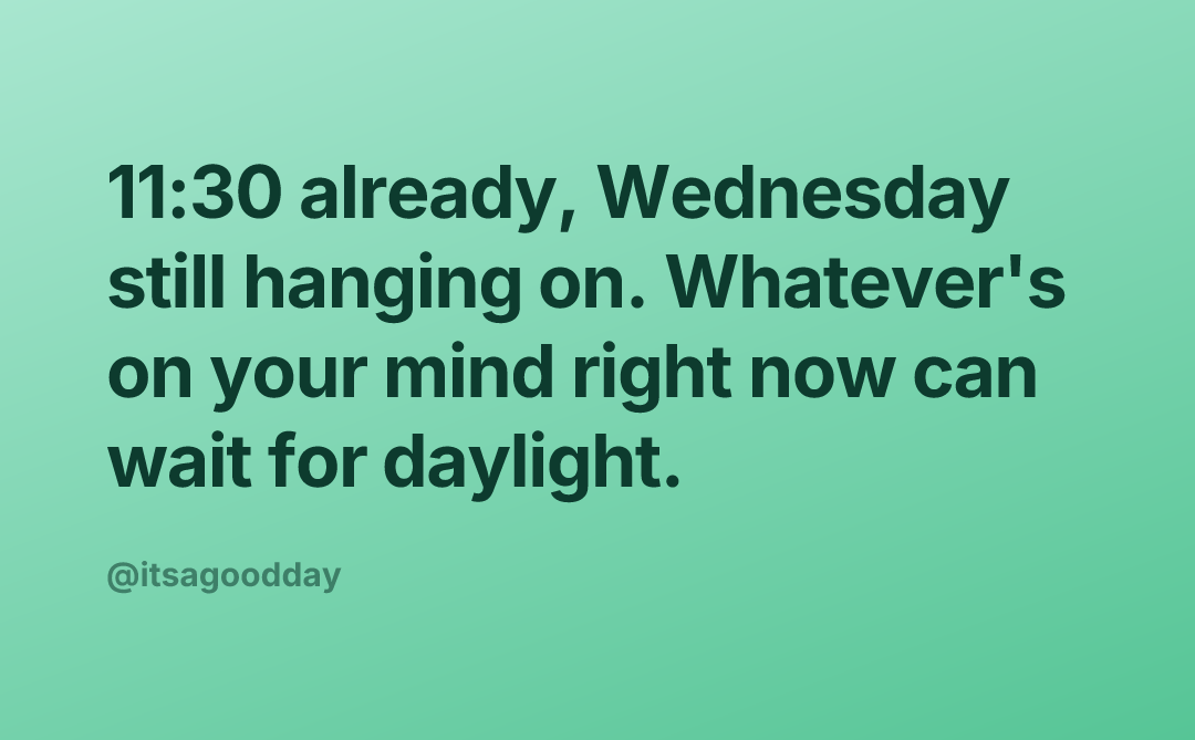 11:30 already, Wednesday still hanging on. Whatever's on your mind right now can wait for daylight.