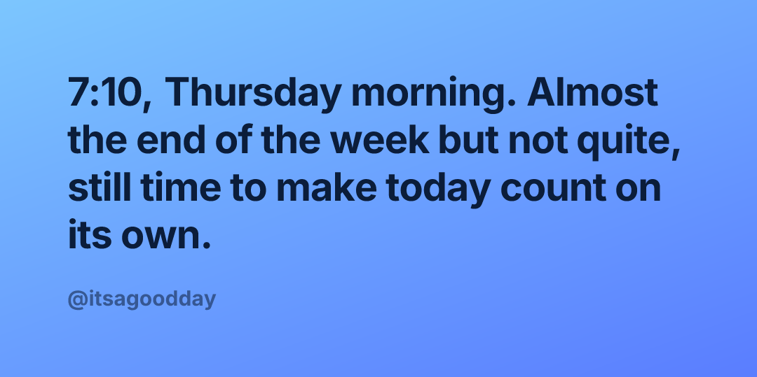 7:10, Thursday morning. Almost the end of the week but not quite, still time to make today count on its own.