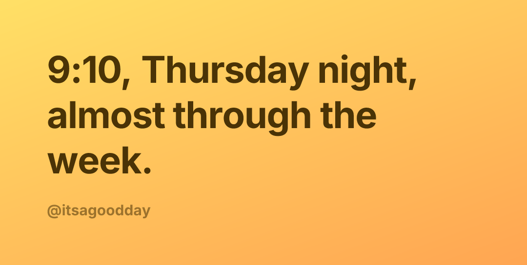 9:10, Thursday night, almost through the week.