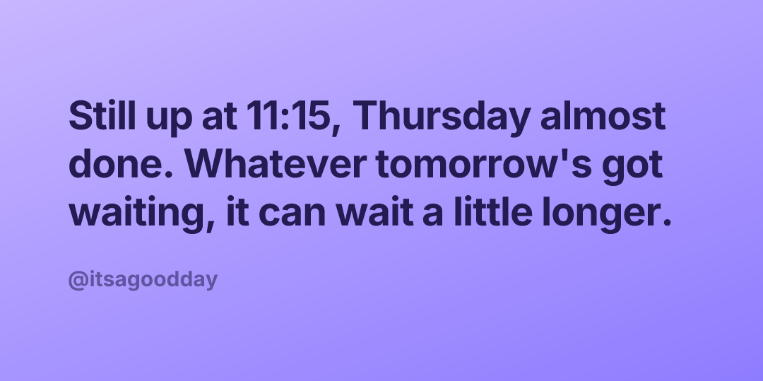Still up at 11:15, Thursday almost done. Whatever tomorrow's got waiting, it can wait a little longer.