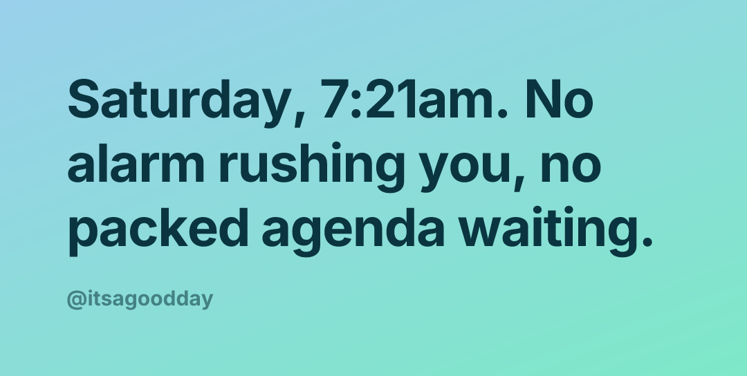 Saturday, 7:21am. No alarm rushing you, no packed agenda waiting.