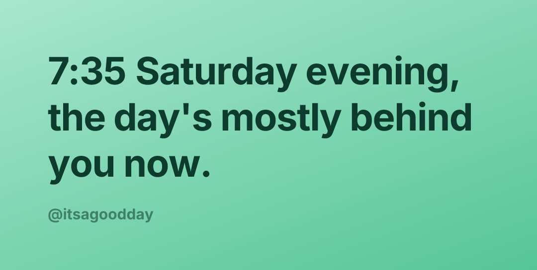 7:35 Saturday evening, the day's mostly behind you now.