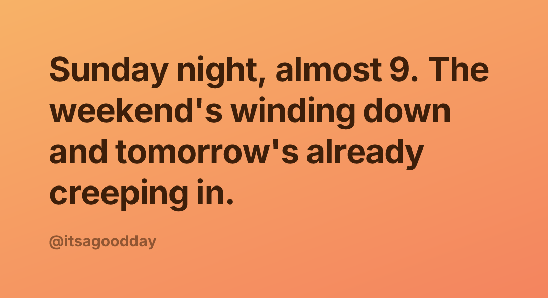 Sunday night, almost 9. The weekend's winding down and tomorrow's already creeping in.