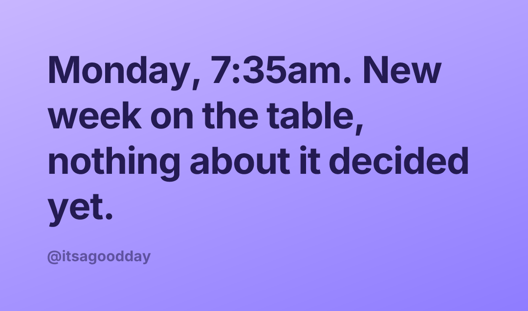 Monday, 7:35am. New week on the table, nothing about it decided yet.