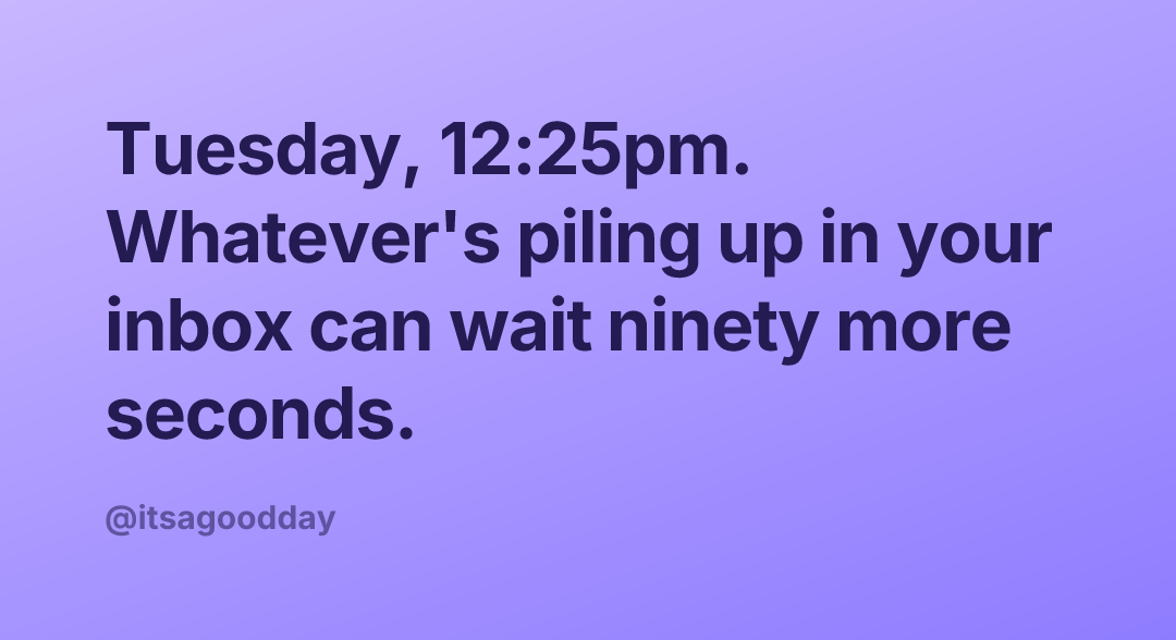 Tuesday, 12:25pm. Whatever's piling up in your inbox can wait ninety more seconds.