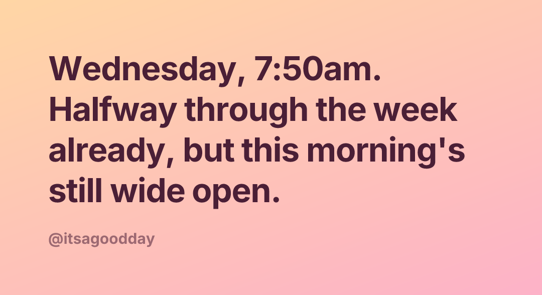 Wednesday, 7:50am. Halfway through the week already, but this morning's still wide open.